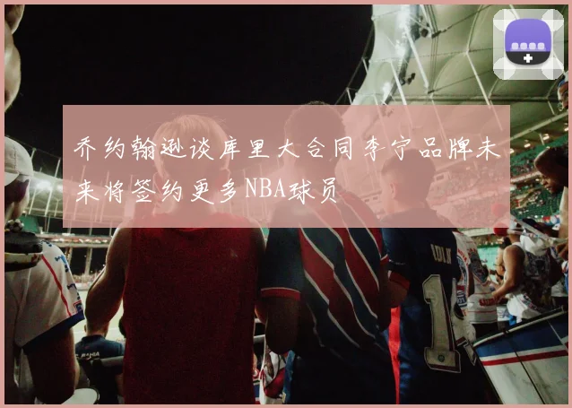 乔约翰逊谈库里大合同李宁品牌未来将签约更多NBA球员