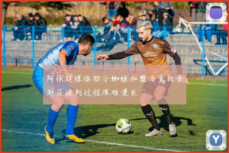 阿根廷媒体称小蜘蛛加盟马竞机会渺茫谈判过程艰难漫长