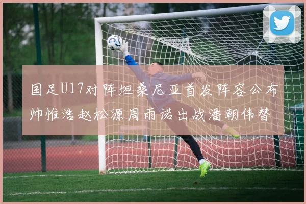 国足U17对阵坦桑尼亚首发阵容公布帅惟浩赵松源周雨诺出战潘朝伟替补