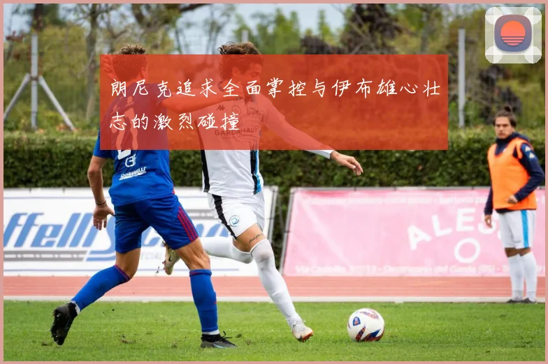 朗尼克追求全面掌控与伊布雄心壮志的激烈碰撞
