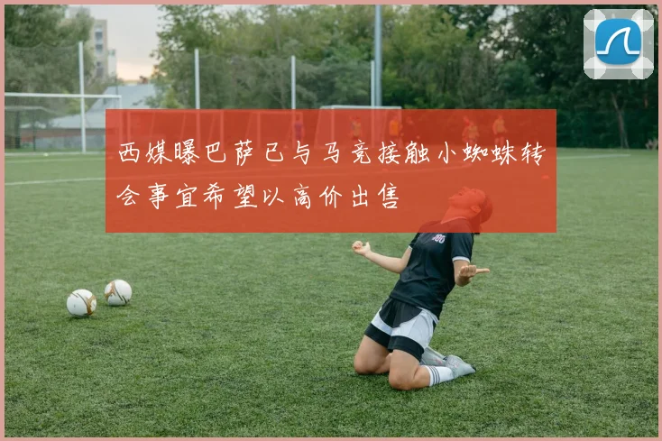 西媒曝巴萨已与马竞接触小蜘蛛转会事宜希望以高价出售