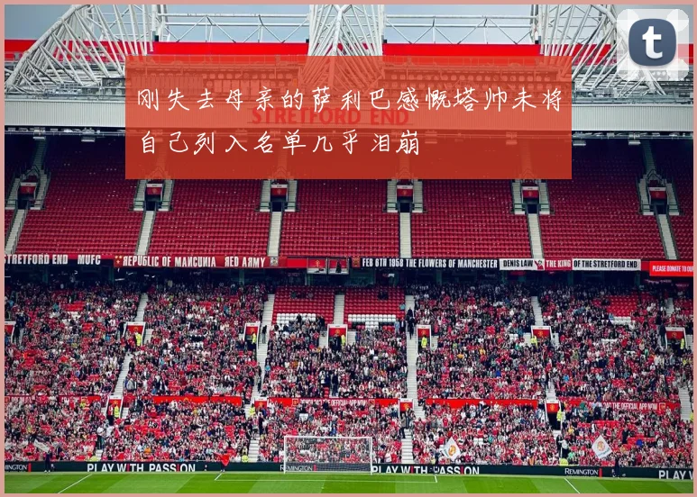 刚失去母亲的萨利巴感慨塔帅未将自己列入名单几乎泪崩