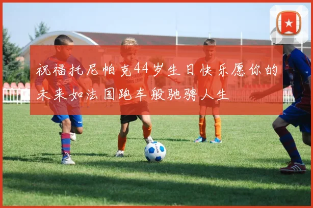 祝福托尼帕克44岁生日快乐愿你的未来如法国跑车般驰骋人生