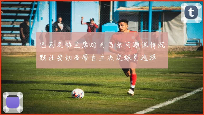 巴西足协主席对内马尔问题保持沉默让安切洛蒂自主决定球员选择