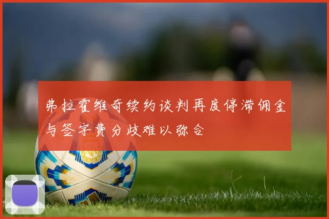 弗拉霍维奇续约谈判再度停滞佣金与签字费分歧难以弥合