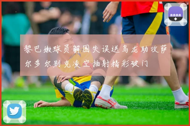 黎巴嫩球员解围失误送乌龙助攻萨尔多尔别克凌空抽射精彩破门