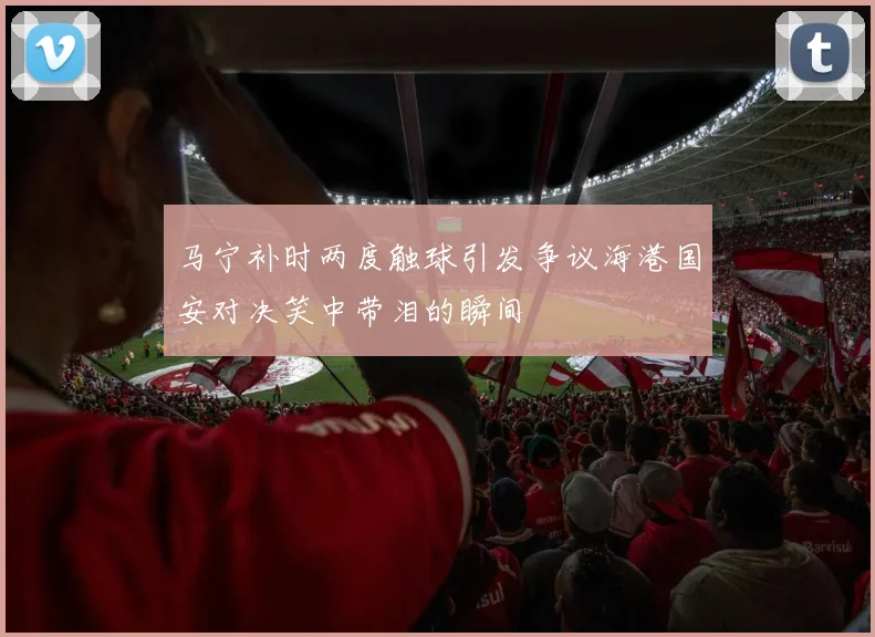 马宁补时两度触球引发争议海港国安对决笑中带泪的瞬间