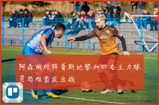 阿森纳对阵哥斯达黎加四名主力球员恐难首发出战