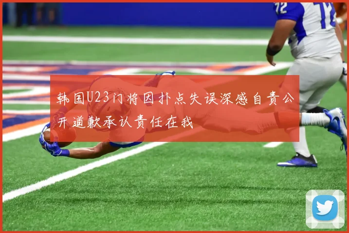 韩国U23门将因扑点失误深感自责公开道歉承认责任在我