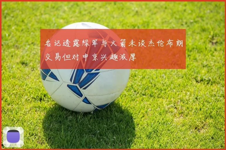 名记透露绿军与火箭未谈杰伦布朗交易但对申京兴趣浓厚