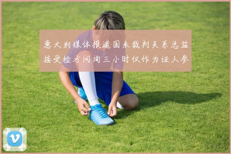 意大利媒体报道国米裁判关系总监接受检方问询三小时仅作为证人参与调查