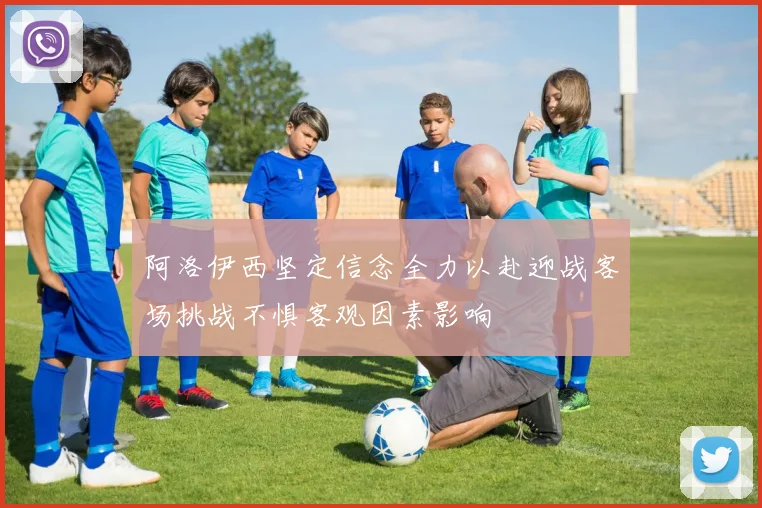 阿洛伊西坚定信念全力以赴迎战客场挑战不惧客观因素影响