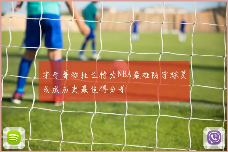 字母哥称杜兰特为NBA最难防守球员或成历史最佳得分手