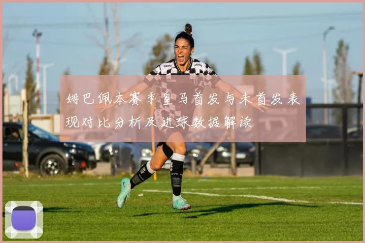 姆巴佩本赛季皇马首发与未首发表现对比分析及进球数据解读
