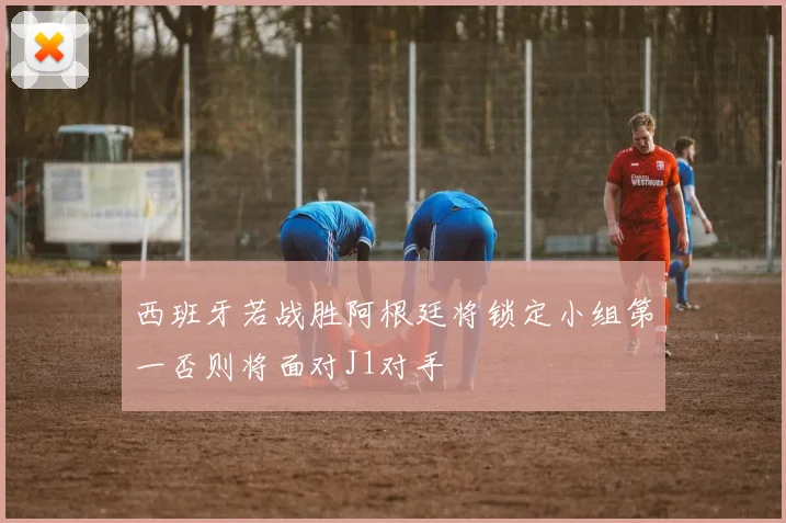 西班牙若战胜阿根廷将锁定小组第一否则将面对J1对手