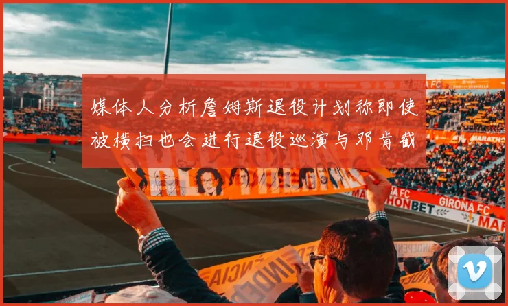 媒体人分析詹姆斯退役计划称即使被横扫也会进行退役巡演与邓肯截然不同