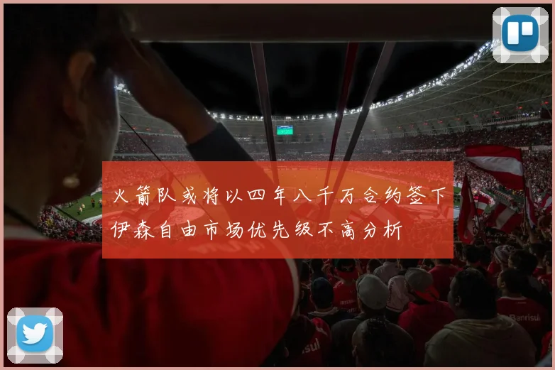 火箭队或将以四年八千万合约签下伊森自由市场优先级不高分析