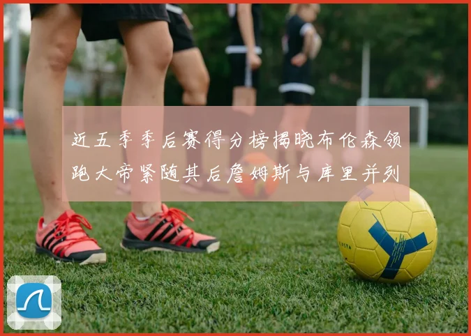 近五季季后赛得分榜揭晓布伦森领跑大帝紧随其后詹姆斯与库里并列第四