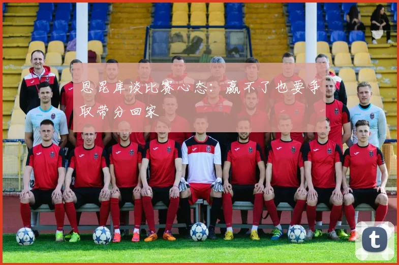 恩昆库谈比赛心态：赢不了也要争取带分回家