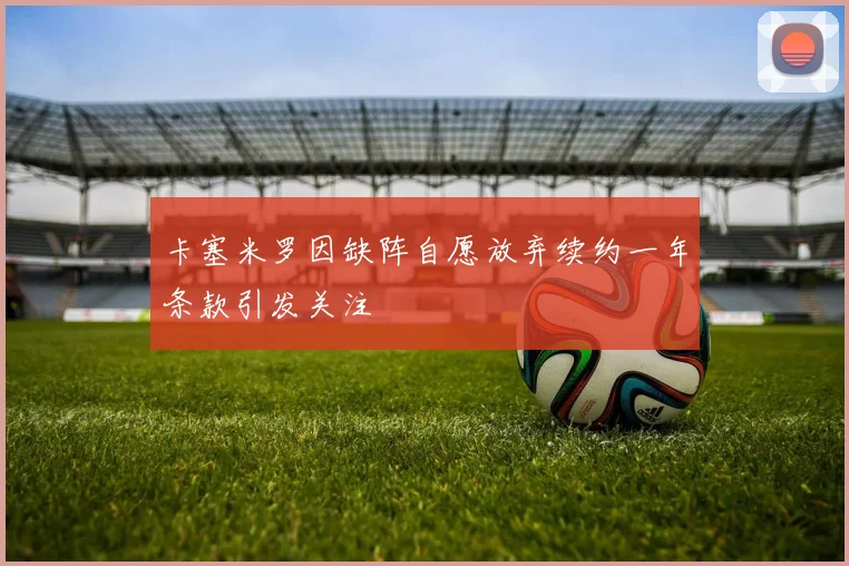 卡塞米罗因缺阵自愿放弃续约一年条款引发关注