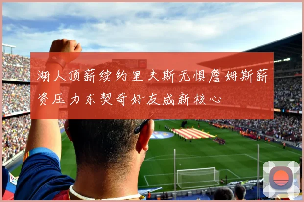 湖人顶薪续约里夫斯无惧詹姆斯薪资压力东契奇好友成新核心