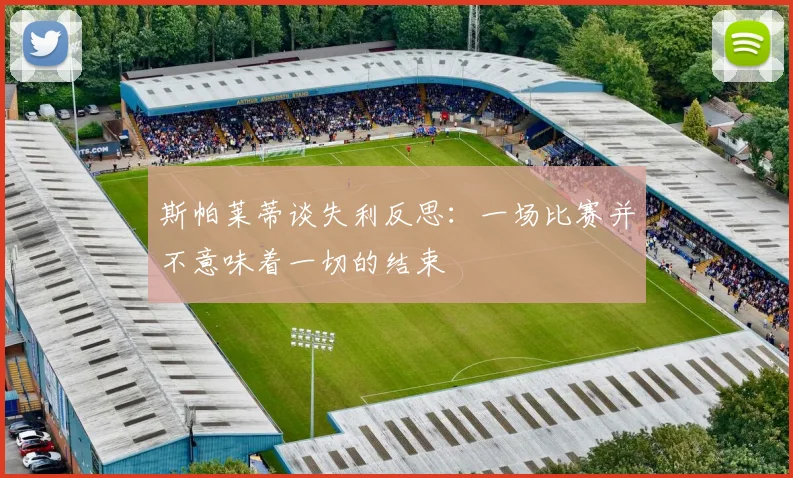 斯帕莱蒂谈失利反思：一场比赛并不意味着一切的结束