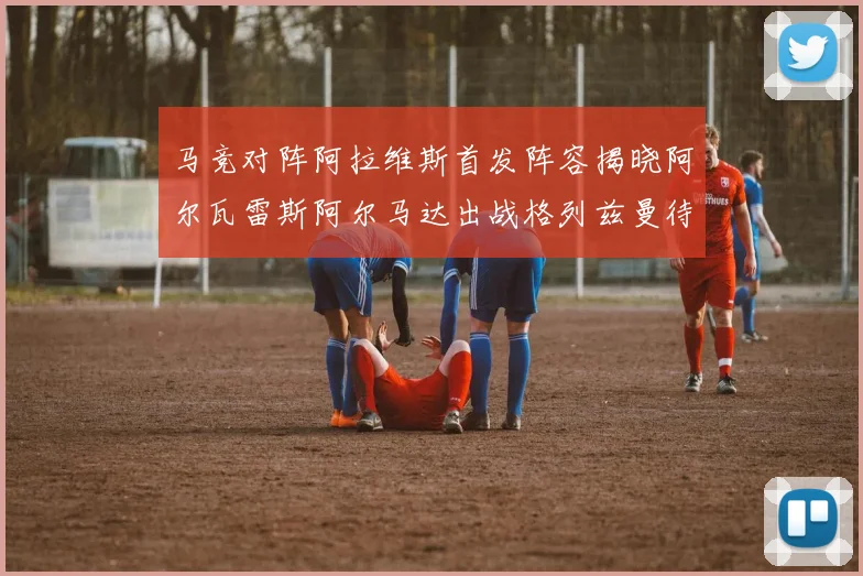 马竞对阵阿拉维斯首发阵容揭晓阿尔瓦雷斯阿尔马达出战格列兹曼待命