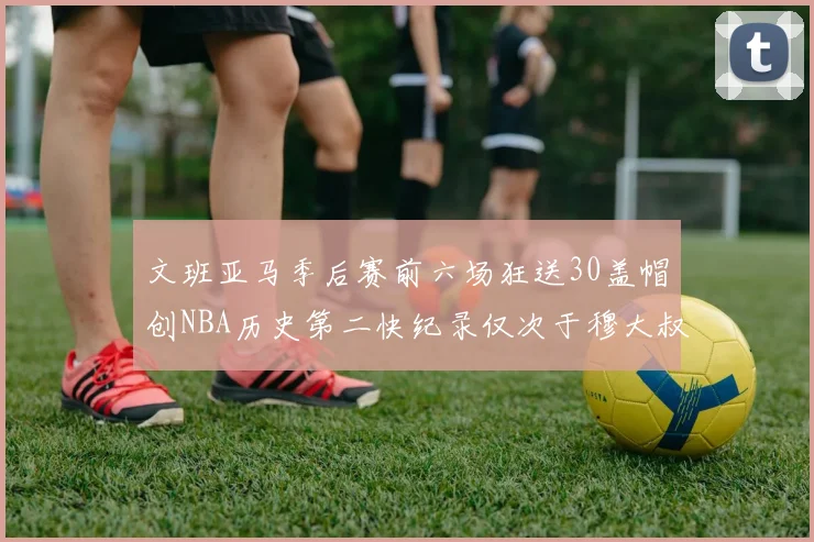文班亚马季后赛前六场狂送30盖帽创NBA历史第二快纪录仅次于穆大叔的五场表现