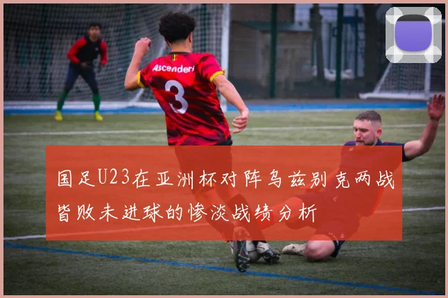 国足U23在亚洲杯对阵乌兹别克两战皆败未进球的惨淡战绩分析