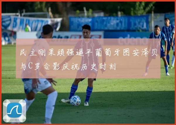 民主刚果顽强逼平葡萄牙图安泽贝与C罗合影庆祝历史时刻